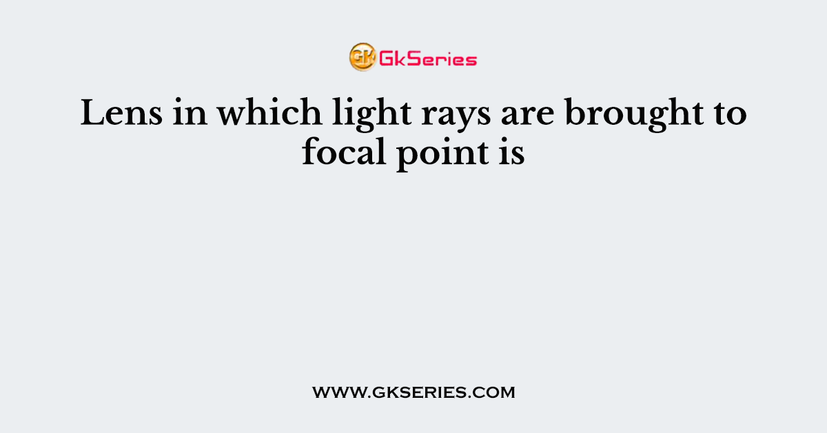 Lens in which light rays are brought to focal point is
