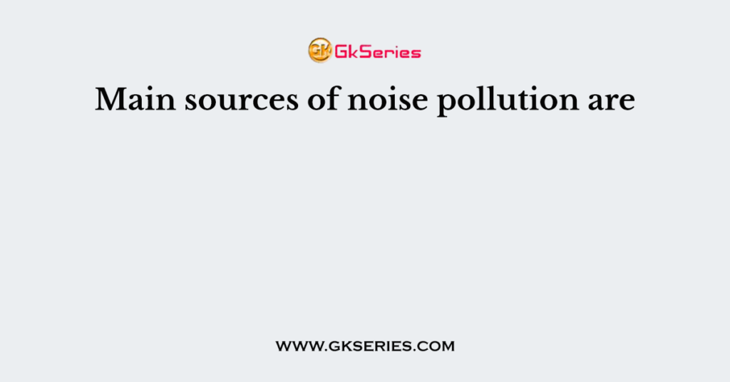 Main sources of noise pollution are