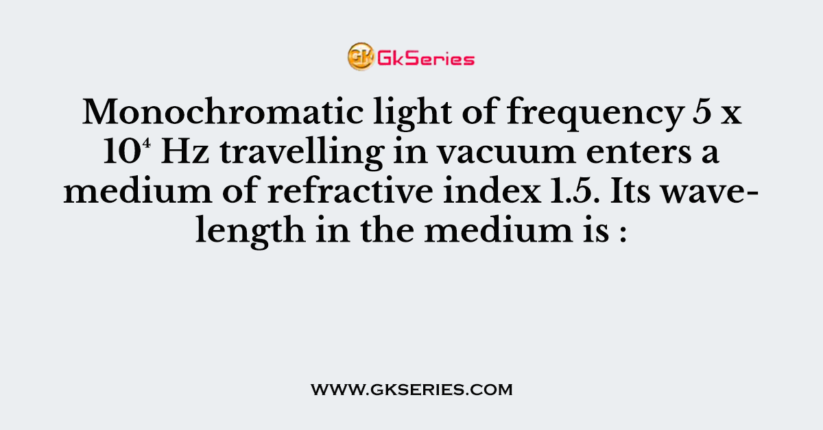 Monochromatic light of frequency 5 x 10⁴ Hz travelling in vacuum enters