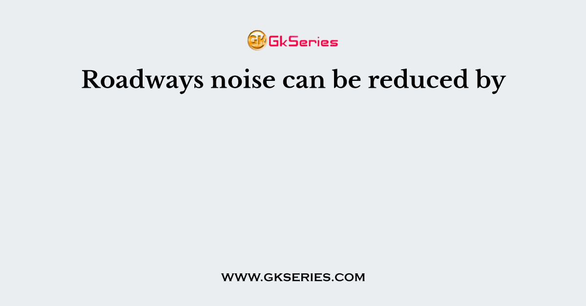 Roadways noise can be reduced by