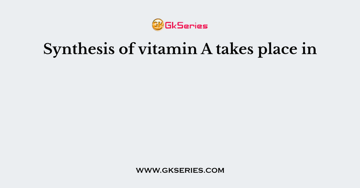 Synthesis of vitamin A takes place in