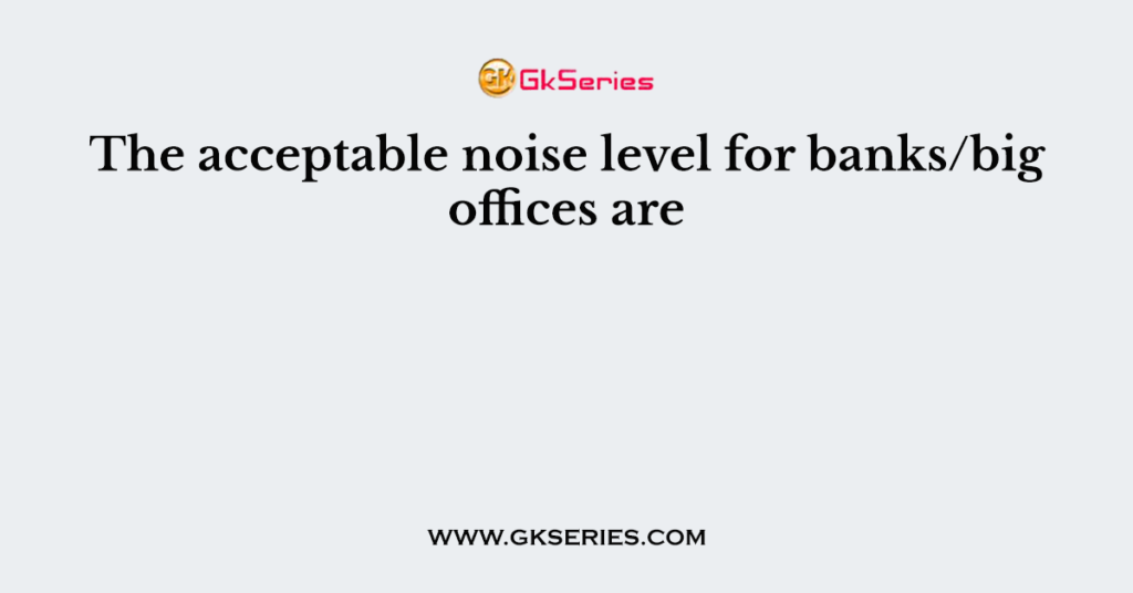 The acceptable noise level for banks/big offices are