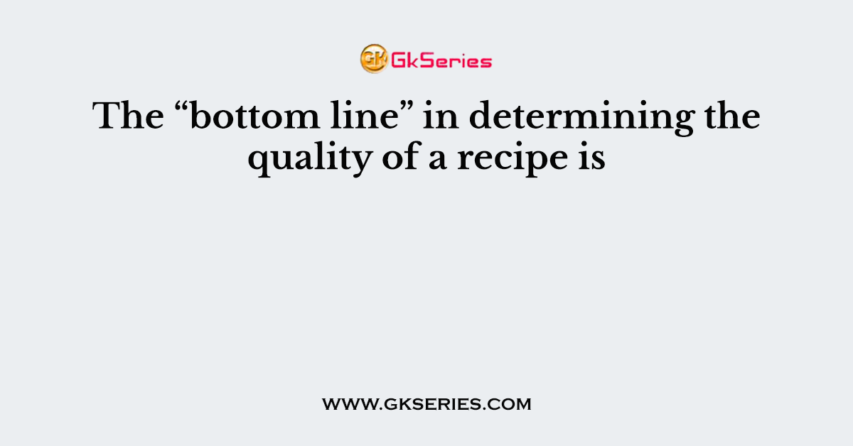 The “bottom line” in determining the quality of a recipe is