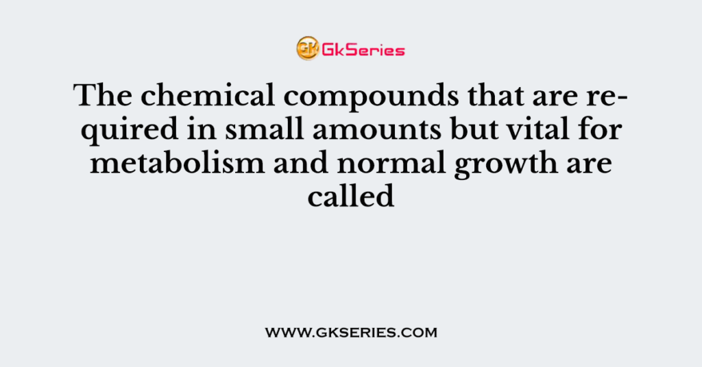 The chemical compounds that are required in small amounts but vital for metabolism and normal growth are called