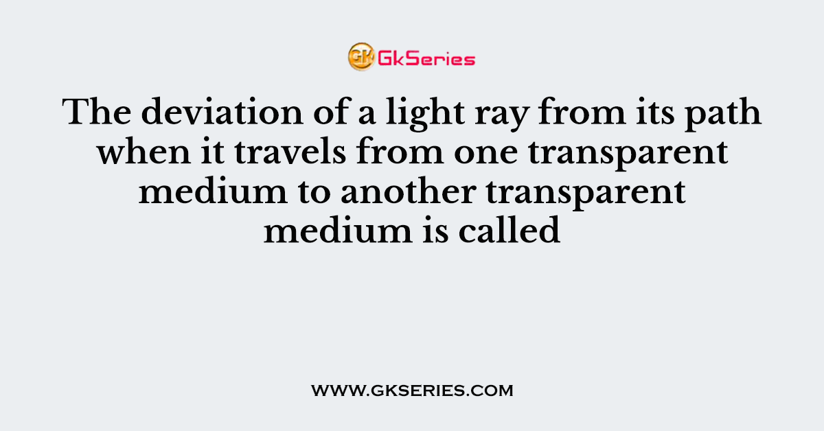 The deviation of a light ray from its path when it travels from one transparent medium to another transparent medium is called