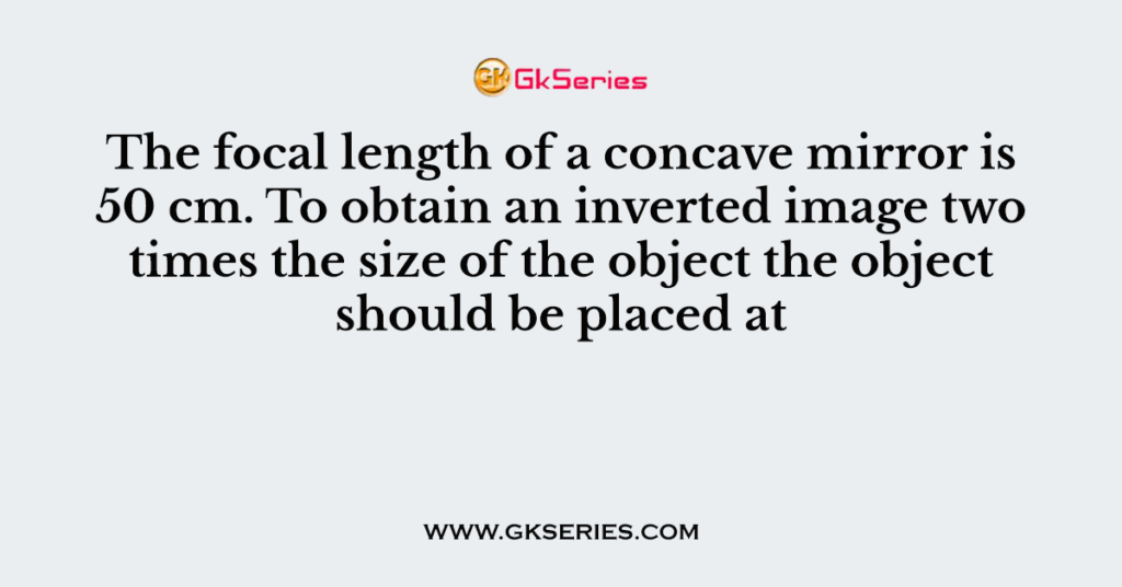 The focal length of a concave mirror is 50 cm. To obtain an inverted image two times the size of the object the object should be placed at