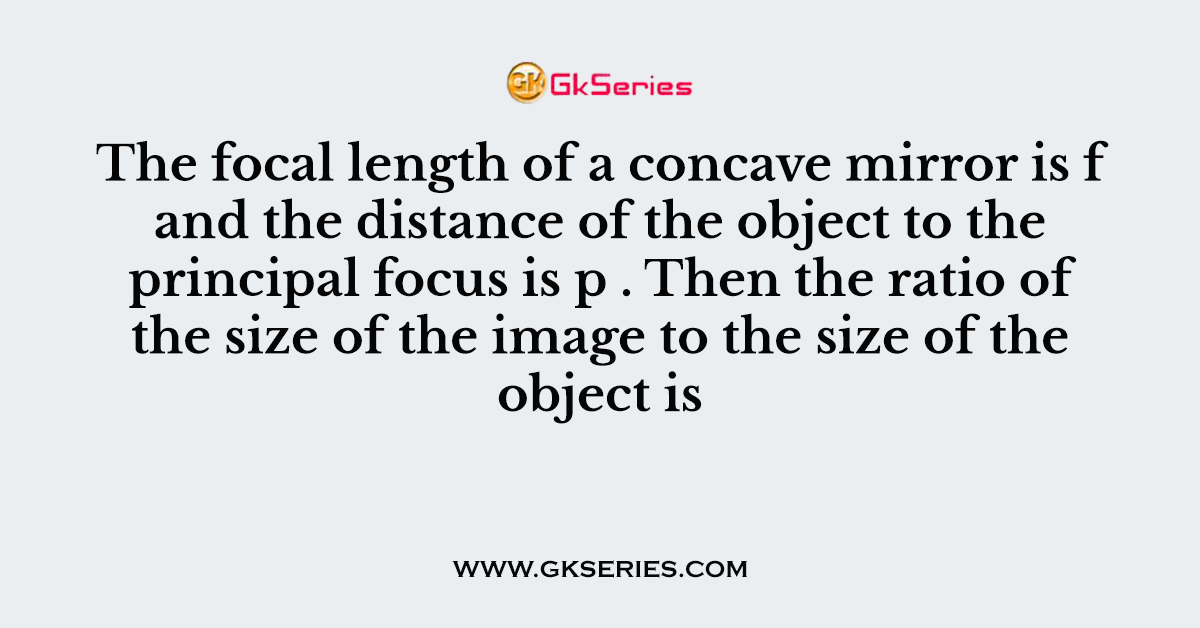 The focal length of a concave mirror is f and the distance of the object to the principal focus is p