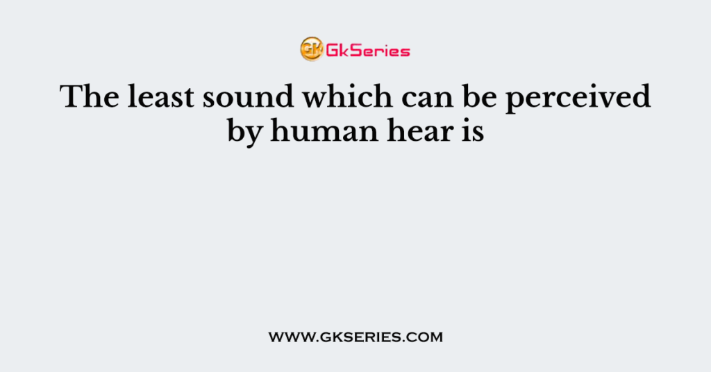 The least sound which can be perceived by human hear is