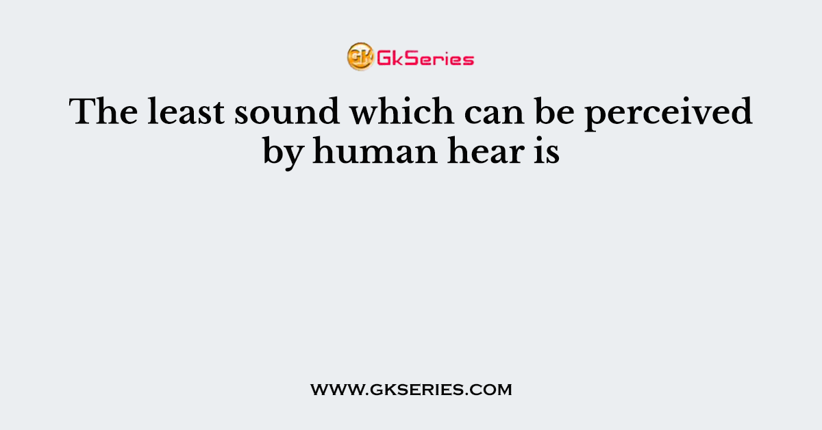 The least sound which can be perceived by human hear is