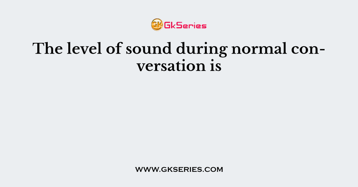 The level of sound during normal conversation is