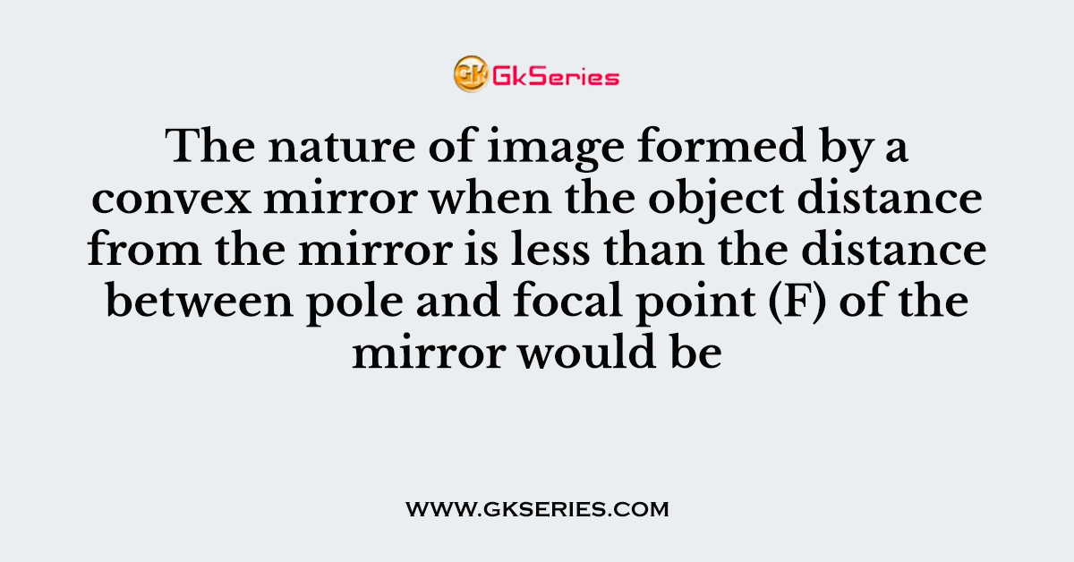 The nature of image formed by a convex mirror when the object distance from the mirror is less than the distance between pole and focal point (F) of the mirror would be