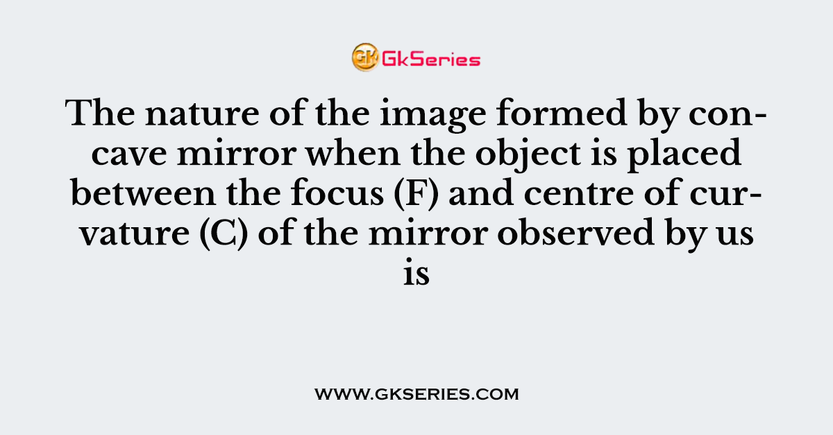 The nature of the image formed by concave mirror when the object is placed between the focus (F) and centre of curvature (C) of the mirror observed by us is