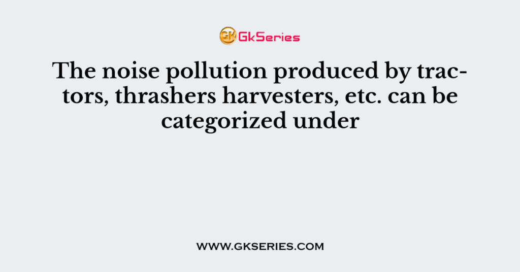 The noise pollution produced by tractors, thrashers harvesters, etc. can be categorized under