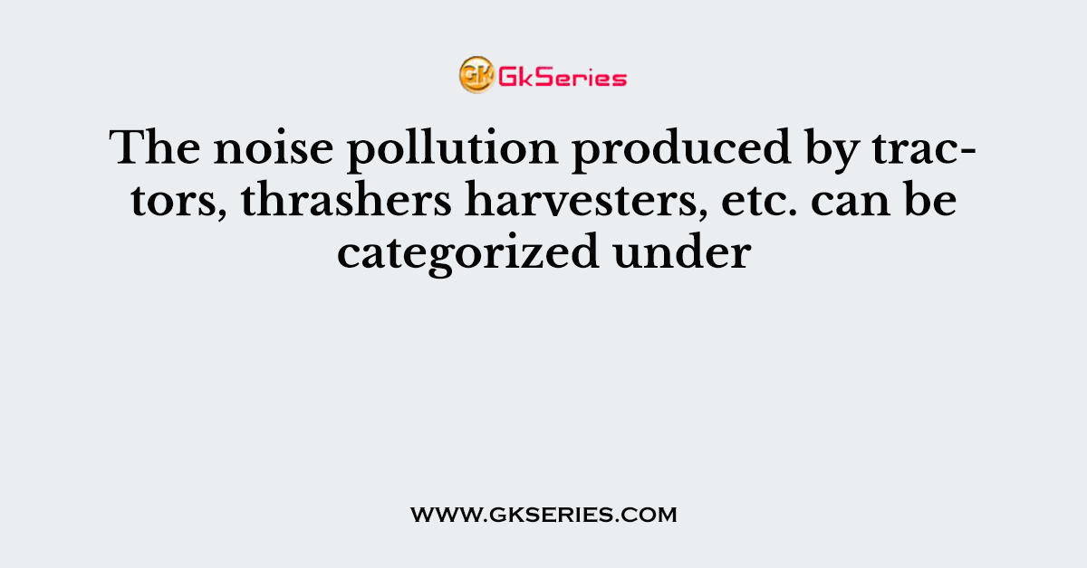 The noise pollution produced by tractors, thrashers harvesters, etc. can be categorized under