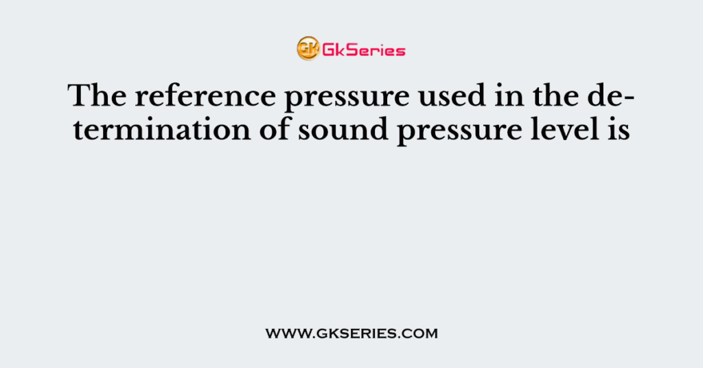 The reference pressure used in the determination of sound pressure level is