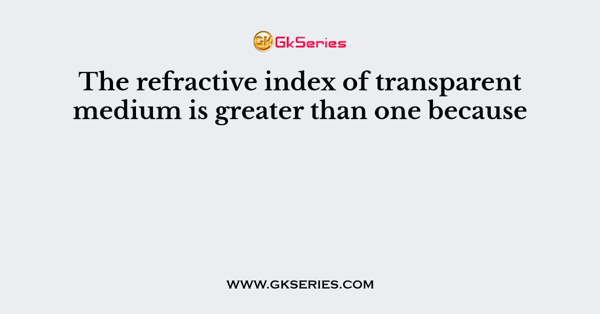 The refractive index of transparent medium is greater than one because
