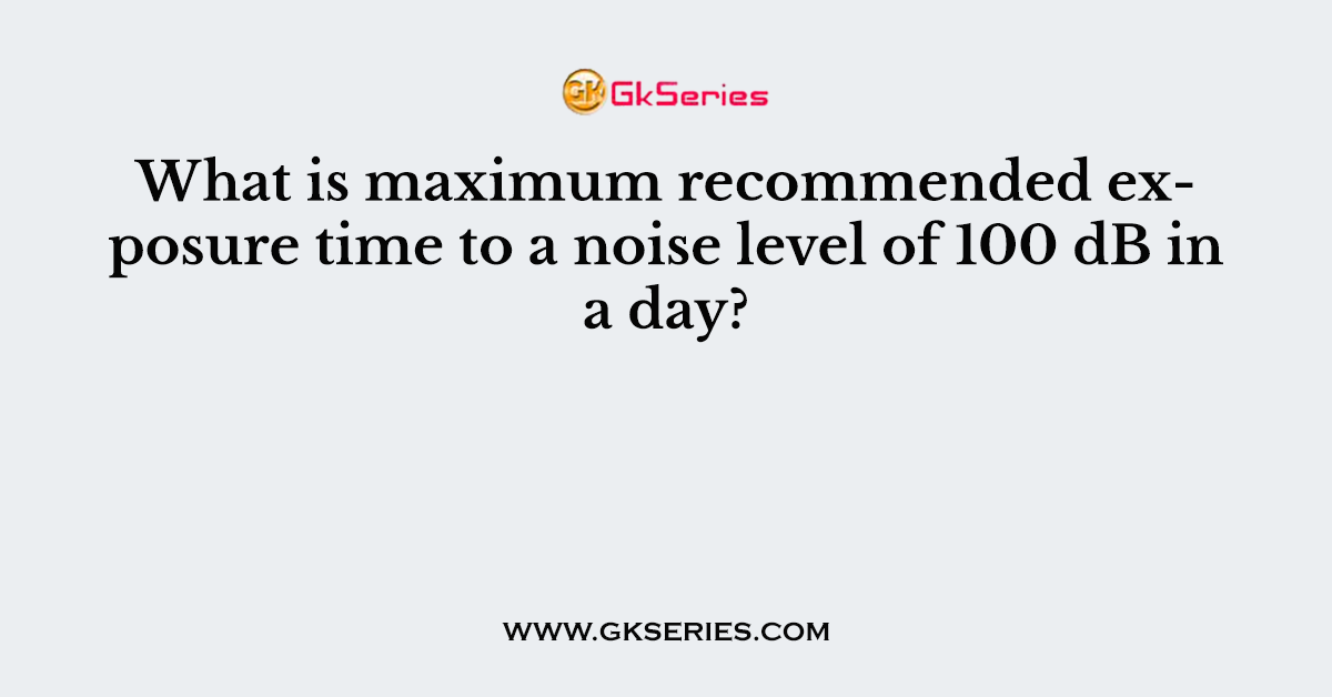 What is maximum recommended exposure time to a noise level of 100 dB in a day?