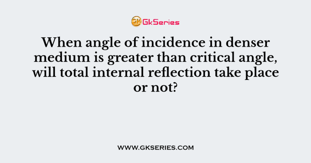 When angle of incidence in denser medium is greater than critical angle, will total internal reflection take place or not?