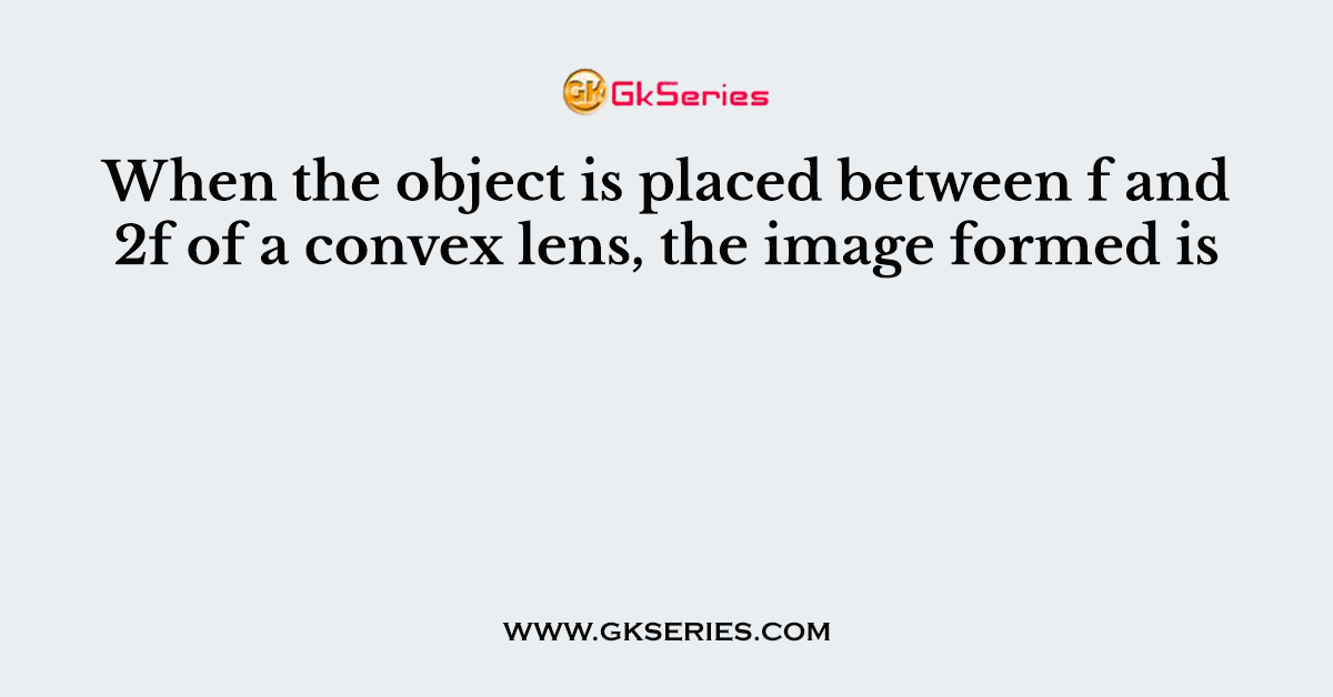 When the object is placed between f and 2f of a convex lens, the image formed is