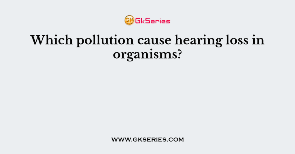 Which pollution cause hearing loss in organisms?