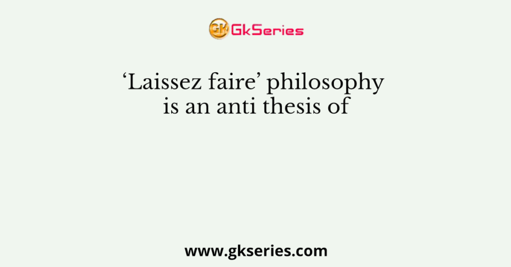 ‘Laissez faire’ philosophy is an anti thesis of