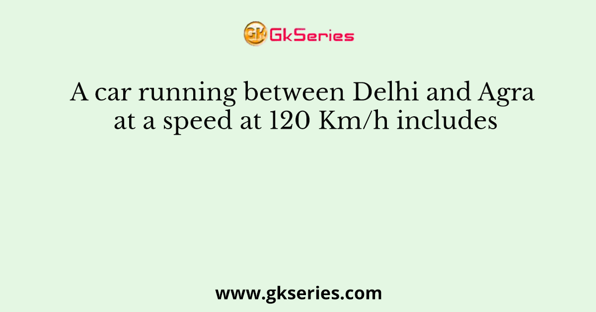 A car running between Delhi and Agra at a speed at 120 Km/h includes