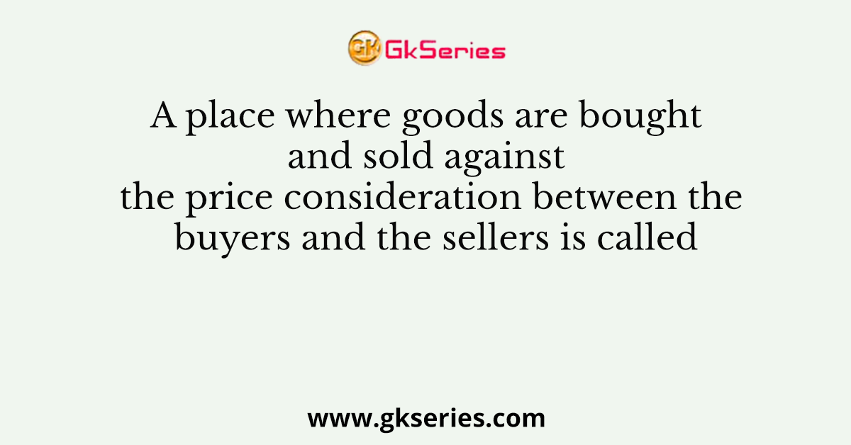 A place where goods are bought and sold against the price consideration between the buyers and the sellers is called