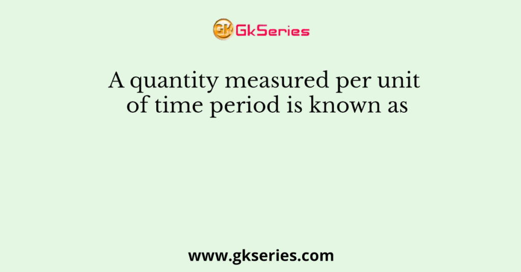 A quantity measured per unit of time period is known as