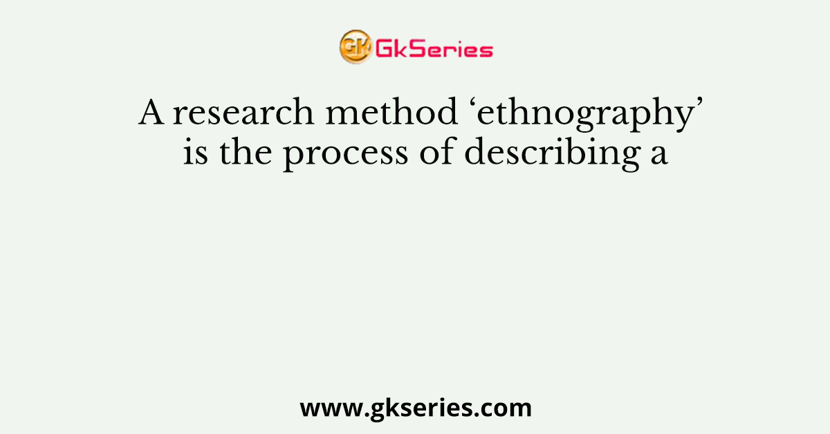 A research method ‘ethnography’ is the process of describing a