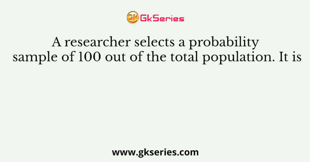 A researcher selects a probability sample of 100 out of the total population. It is