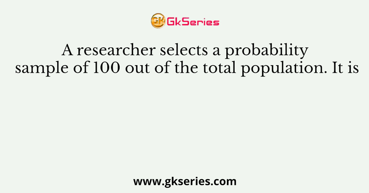A researcher selects a probability sample of 100 out of the total population. It is