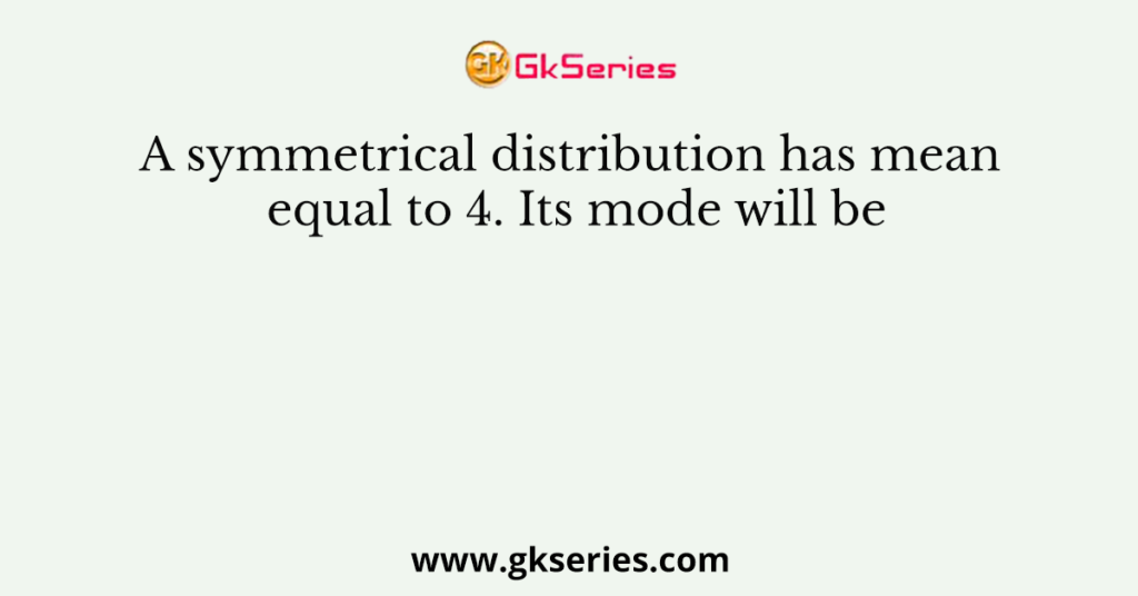 A symmetrical distribution has mean equal to 4. Its mode will be