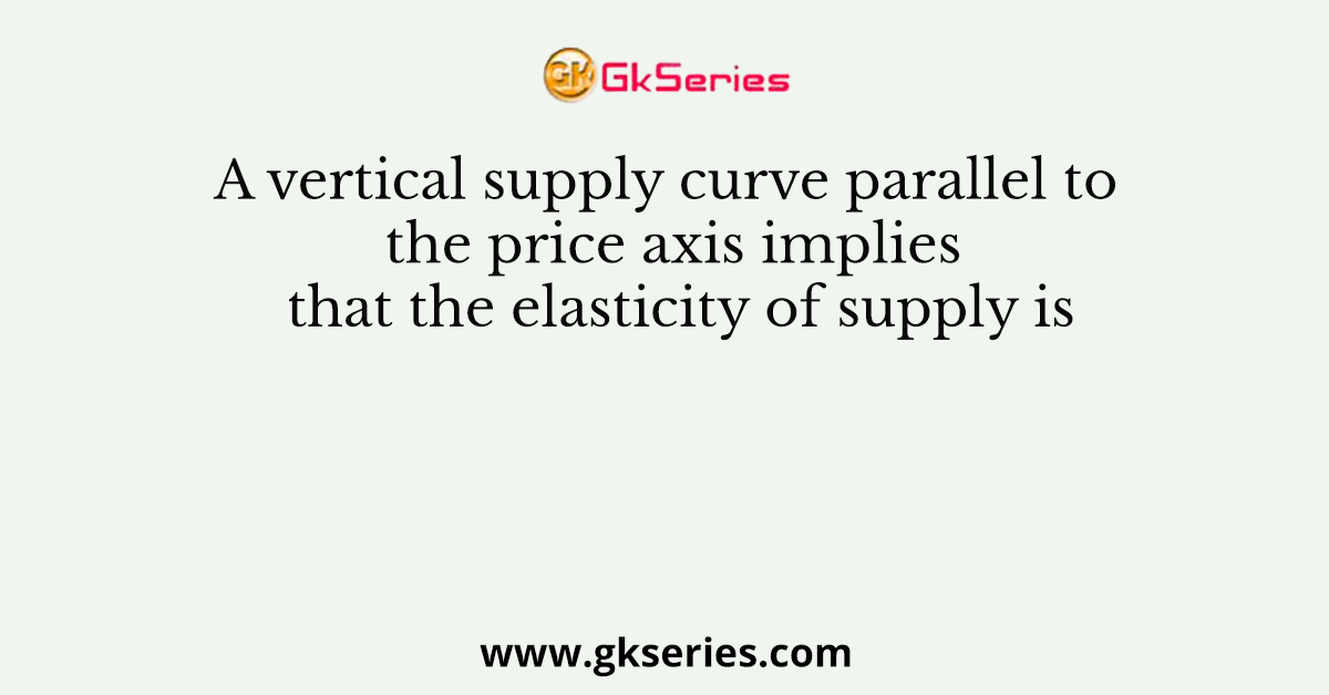 A vertical supply curve parallel to the price axis implies that the elasticity of supply is