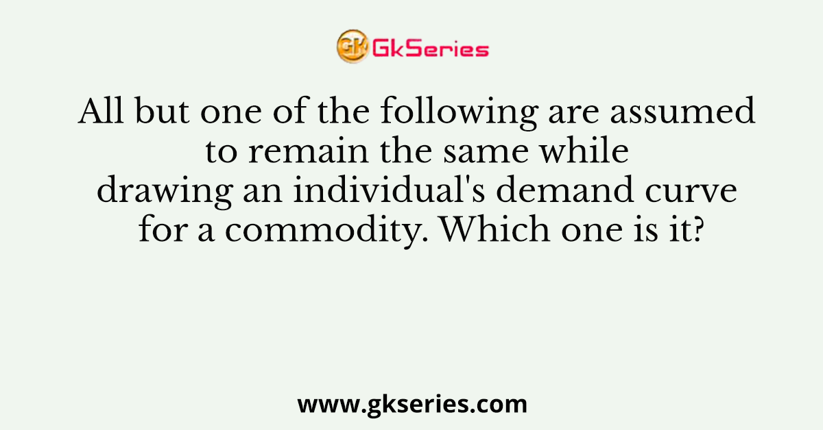 All but one of the following are assumed to remain the same while drawing an individual's demand curve for a commodity. Which one is it?