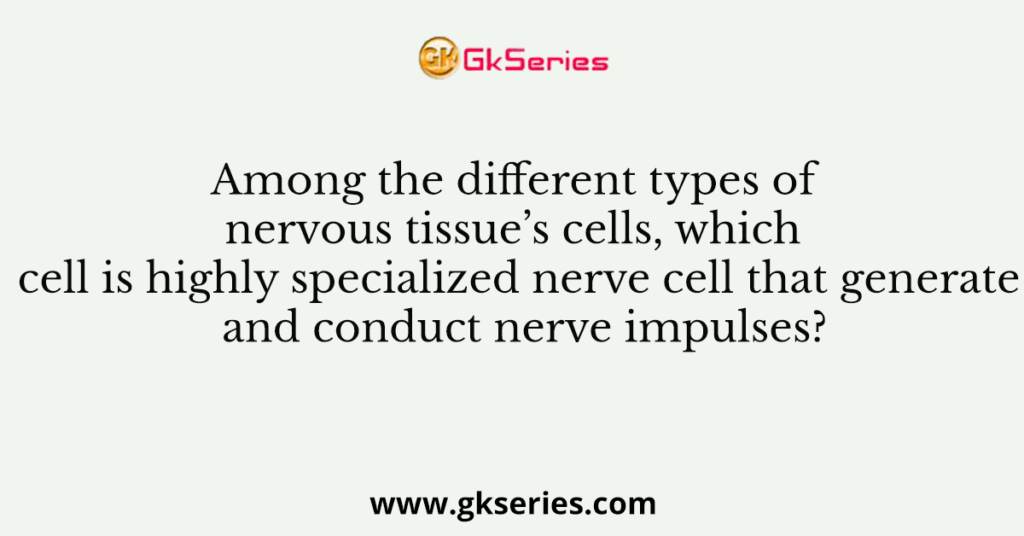 Among the different types of nervous tissue’s cells, which cell is highly specialized nerve cell that generate and conduct nerve impulses?