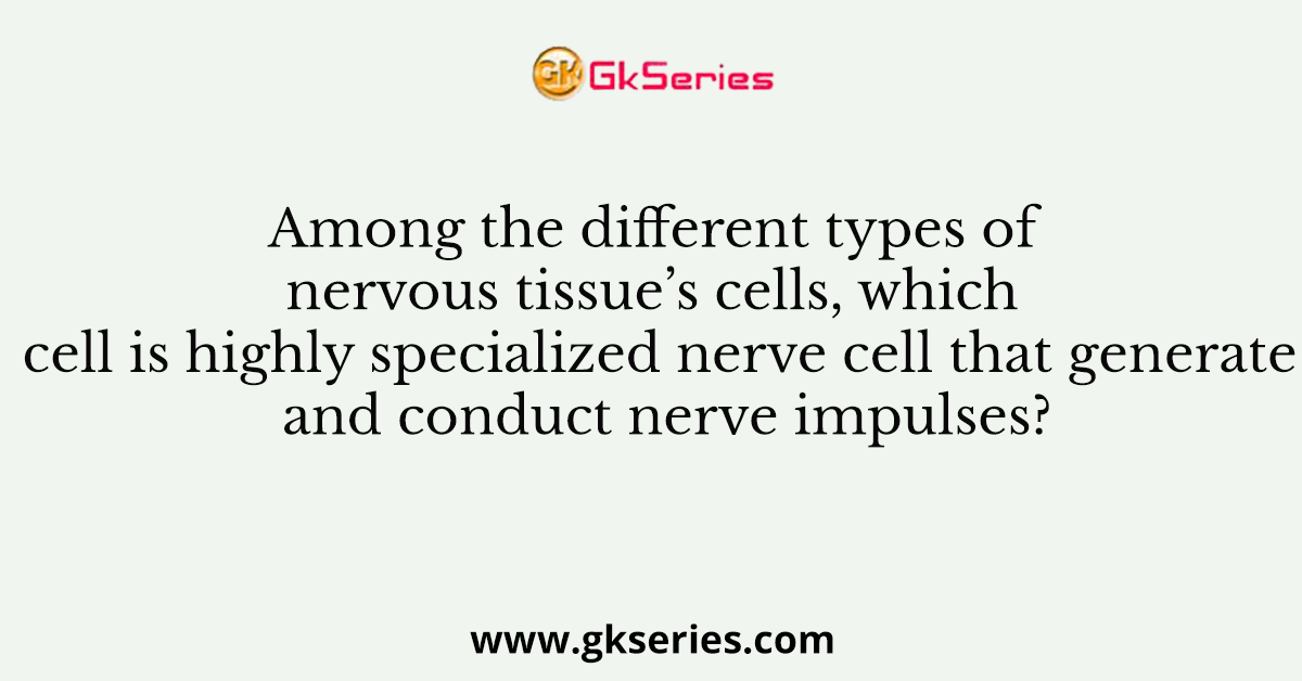 Among the different types of nervous tissue’s cells, which cell is highly specialized nerve cell that generate and conduct nerve impulses?