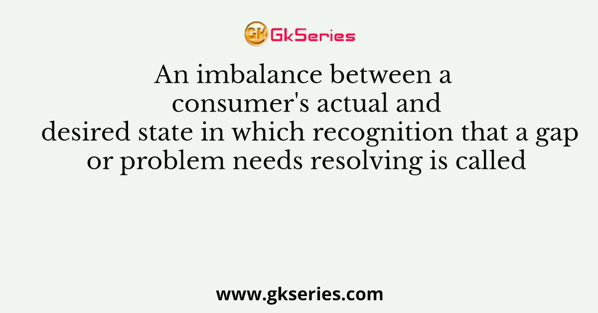 An imbalance between a consumer's actual and desired state in which recognition that a gap or problem needs resolving is called
