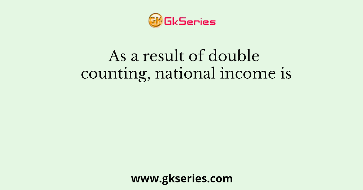 As a result of double counting, national income is