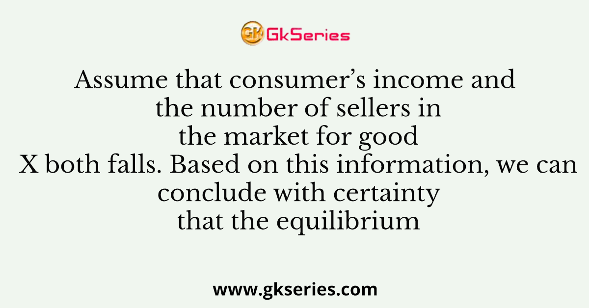 Assume that consumer’s income and the number of sellers in the market for good X both falls. Based on this information, we can conclude with certainty that the equilibrium