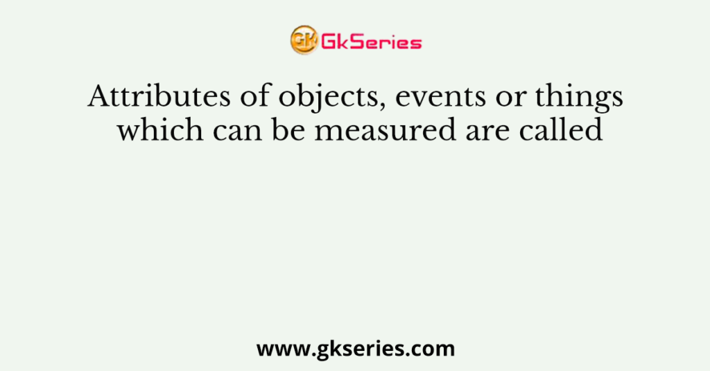 Attributes of objects, events or things which can be measured are called