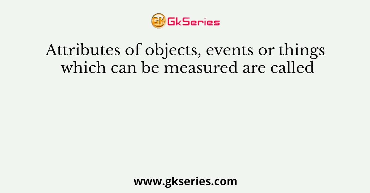 Attributes of objects, events or things which can be measured are called