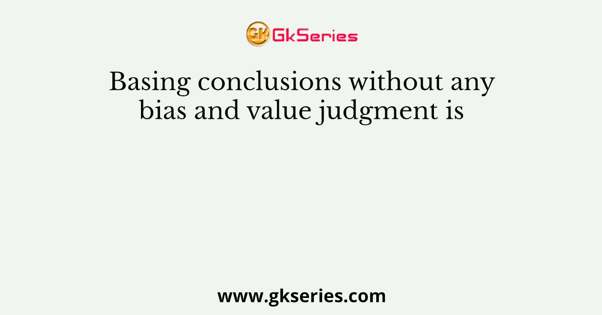 Basing conclusions without any bias and value judgment is