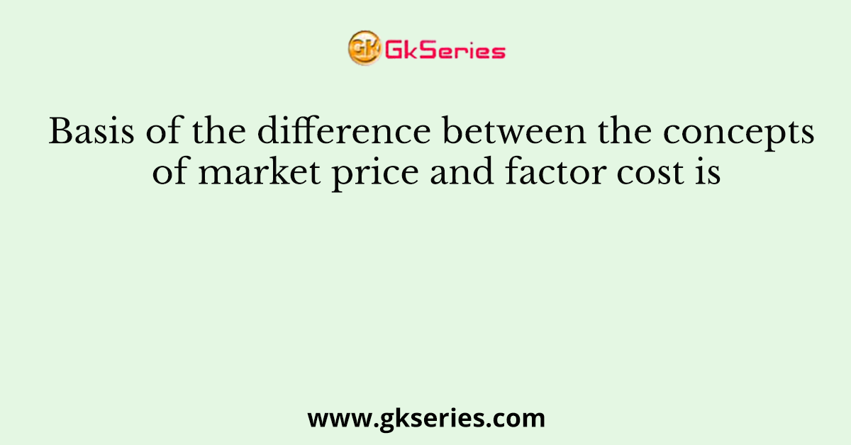 Basis of the difference between the concepts of market price and factor cost is