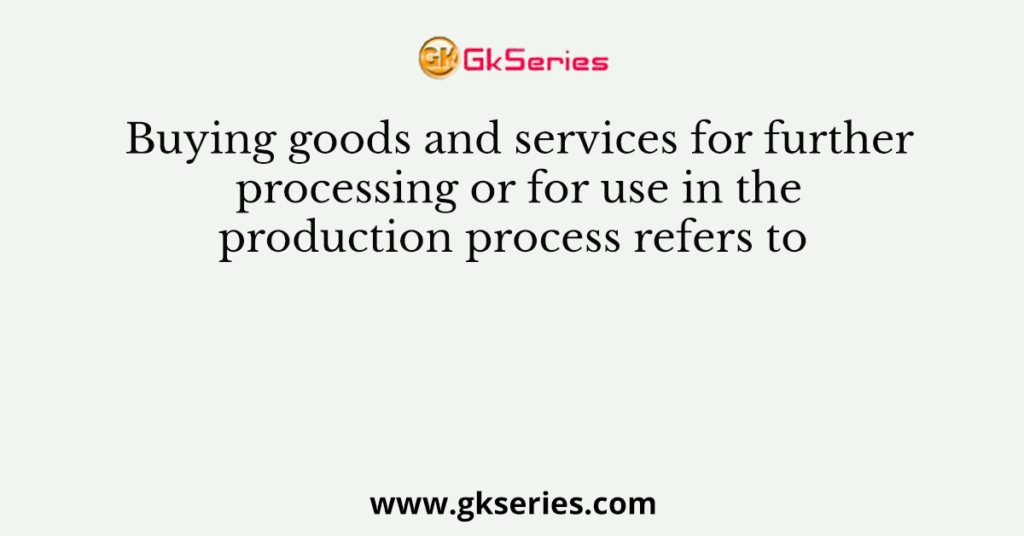 Buying goods and services for further processing or for use in the production process refers to