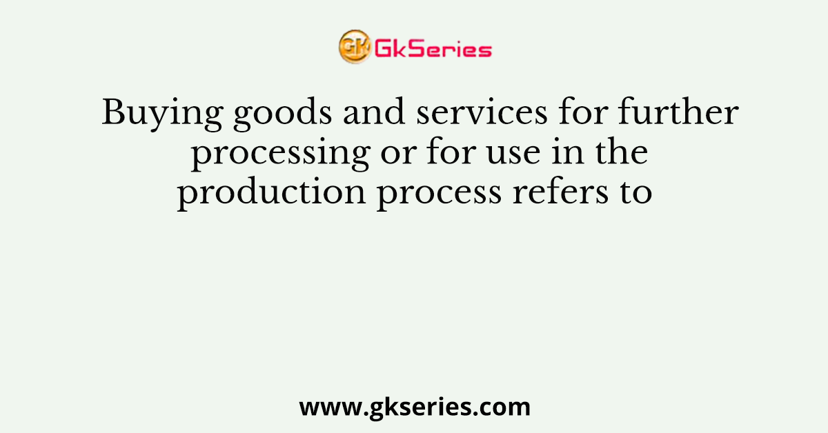 Buying goods and services for further processing or for use in the production process refers to