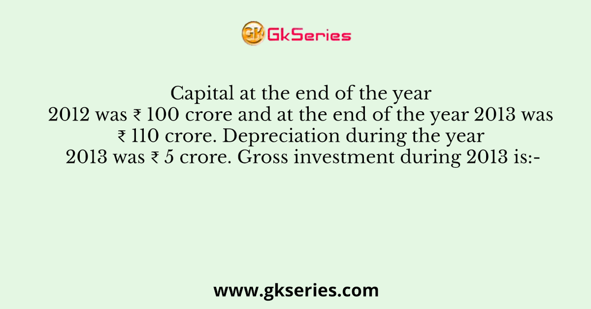 Capital at the end of the year 2012 was ₹ 100 crore and at the end of the year 2013 was ₹ 110 crore. Depreciation during the year 2013 was ₹ 5 crore. Gross investment during 2013 is:-
