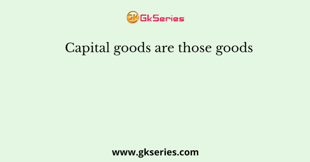 Capital goods are those goods