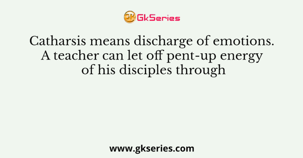 Catharsis means discharge of emotions. A teacher can let off pent-up energy of his disciples through