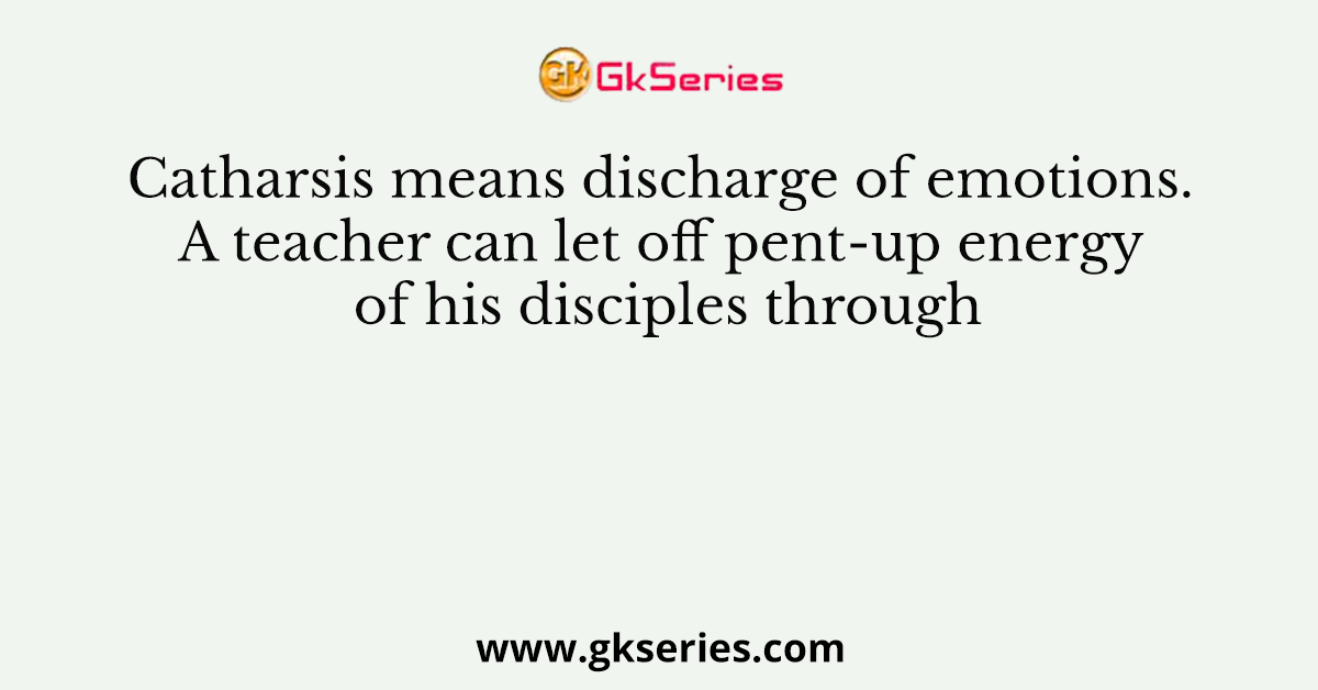 Catharsis means discharge of emotions. A teacher can let off pent-up energy of his disciples through