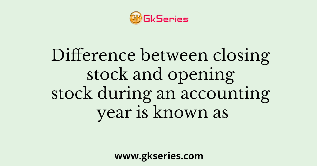 Difference between closing stock and opening stock during an accounting year is known as